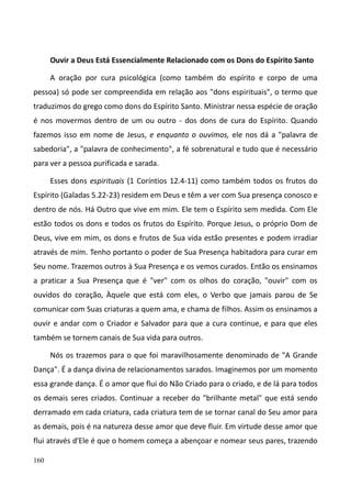 160
Ouvir a Deus Está Essencialmente Relacionado com os Dons do Espírito Santo
A oração por cura psicológica (como também do espírito e corpo de uma
pessoa) só pode ser compreendida em relação aos "dons espirituais", o termo que
traduzimos do grego como dons do Espírito Santo. Ministrar nessa espécie de oração
é nos movermos dentro de um ou outro - dos dons de cura do Espírito. Quando
fazemos isso em nome de Jesus, e enquanto o ouvimos, ele nos dá a "palavra de
sabedoria", a "palavra de conhecimento", a fé sobrenatural e tudo que é necessário
para ver a pessoa purificada e sarada.
Esses dons espirituais (1 Coríntios 12.4-11) como também todos os frutos do
Espírito (Galadas 5.22-23) residem em Deus e têm a ver com Sua presença conosco e
dentro de nós. Há Outro que vive em mim. Ele tem o Espírito sem medida. Com Ele
estão todos os dons e todos os frutos do Espírito. Porque Jesus, o próprio Dom de
Deus, vive em mim, os dons e frutos de Sua vida estão presentes e podem irradiar
através de mim. Tenho portanto o poder de Sua Presença habitadora para curar em
Seu nome. Trazemos outros à Sua Presença e os vemos curados. Então os ensinamos
a praticar a Sua Presença que é "ver" com os olhos do coração, "ouvir" com os
ouvidos do coração, Àquele que está com eles, o Verbo que jamais parou de Se
comunicar com Suas criaturas a quem ama, e chama de filhos. Assim os ensinamos a
ouvir e andar com o Criador e Salvador para que a cura continue, e para que eles
também se tornem canais de Sua vida para outros.
Nós os trazemos para o que foi maravilhosamente denominado de "A Grande
Dança". É a dança divina de relacionamentos sarados. Imaginemos por um momento
essa grande dança. É o amor que flui do Não Criado para o criado, e de lá para todos
os demais seres criados. Continuar a receber do "brilhante metal" que está sendo
derramado em cada criatura, cada criatura tem de se tornar canal do Seu amor para
as demais, pois é na natureza desse amor que deve fluir. Em virtude desse amor que
flui através d'Ele é que o homem começa a abençoar e nomear seus pares, trazendo
 