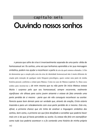 162
Ouvindo nossos sonhos
A pessoa que sofre de crise é iinvariavelmente separada de uma parte válida de
homossexual ser. Os sonhos, uma vez que tenhamos aprendido a ler pua mensagem
simbólica, podem nos ajudar a reconhecer a parte de nós da qual estamos afastados. A fim
de demonstrar que a oração pela cura da crise de identidade homossexual não é muito diferente de
oração pela remoção de qualquer outro bloqueio psicológico, quero contar uma parte de minha
história pessoal, conforme a relatei para Mateus. Como no caso de Mateus (capítulo 3), Deus usou
sonhos para mostrar-me a de mim mesma que eu não parte De início Mateus estava
Muito l surpreso pelo que seu homossexual, sempre recorrente, realmente
significava: ele olhava para outro jovem atraente e estava de fato amando uma
parte perdida de si mesmo - parte que ele não conseguia reconhecer ou aceitar.
Parecia quase bom demais para ser verdade que, através da oração, Cristo estaria
trazendo-o para um relacionamento com essa parte perdida de si mesmo. Esta era,
afinal, a primeira chance que ele tinha de analisar a linguagem simbólica dos
sonhos, bem como, a primeira vez que fora desafiado a acreditar que poderia haver
mais em si do que já havia percebido ou aceito. Eu estava tão feliz em exemplificar
como tudo isso poderia acontecer e o fiz contando uma história de minha própria
capítulo seis
 