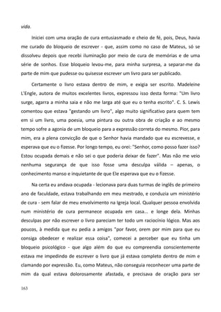 163
vida.
Iniciei com uma oração de cura entusiasmado e cheio de fé, pois, Deus, havia
me curado do bloqueio de escrever - que, assim como no caso de Mateus, só se
dissolveu depois que recebi iluminação por meio de cura de memórias e de uma
série de sonhos. Esse bloqueio levou-me, para minha surpresa, a separar-me da
parte de mim que pudesse ou quisesse escrever um livro para ser publicado.
Certamente o livro estava dentro de mim, e exigia ser escrito. Madeleine
L'Engle, autora de muitos excelentes livros, expressou isso desta forma: "Um livro
surge, agarra a minha saia e não me larga até que eu o tenha escrito". C. S. Lewis
comentou que estava "gestando um livro", algo muito significativo para quem tem
em si um livro, uma poesia, uma pintura ou outra obra de criação e ao mesmo
tempo sofre a agonia de um bloqueio para a expressão correta do mesmo. Pior, para
mim, era a plena convicção de que o Senhor havia mandado que eu escrevesse, e
esperava que eu o fizesse. Por longo tempo, eu orei: "Senhor, como posso fazer isso?
Estou ocupada demais e não sei o que poderia deixar de fazer". Mas não me veio
nenhuma segurança de que isso fosse uma desculpa válida – apenas, o
conhecimento manso e inquietante de que Ele esperava que eu o fizesse.
Na certa eu andava ocupada - lecionava para duas turmas de inglês de primeiro
ano de faculdade, estava trabalhando em meu mestrado, e conduzia um ministério
de cura - sem falar de meu envolvimento na Igreja local. Qualquer pessoa envolvida
num ministério de cura permanece ocupada em casa... e longe dela. Minhas
desculpas por não escrever o livro pareciam ter todo um raciocínio lógico. Mas aos
poucos, à medida que eu pedia a amigos "por favor, orem por mim para que eu
consiga obedecer e realizar essa coisa", comecei a perceber que eu tinha um
bloqueio psicológico - que algo além do que eu compreendia conscientemente
estava me impedindo de escrever o livro que já estava completo dentro de mim e
clamando por expressão. Eu, como Mateus, não conseguia reconhecer uma parte de
mim da qual estava dolorosamente afastada, e precisava de oração para ser
 