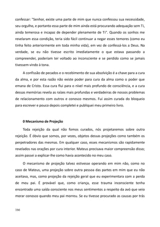 166
confessar: "Senhor, existe uma parte de mim que nunca confessou sua necessidade,
seu orgulho, e portanto essa parte de mim ainda está procurando adequação sem Ti,
ainda temerosa e incapaz de depender plenamente de Ti". Quando os sonhos me
revelaram essa condição, teria sido fácil continuar a negar esses temores (como eu
tinha feito anteriormente em toda minha vida), em vez de confessá-los a Deus. Na
verdade, se eu não tivesse escrito imediatamente o que estava passando a
compreender, poderiam ter voltado ao inconsciente e se perdido como se jamais
tivessem vindo à tona.
A confissão de pecados e o recebimento de sua absolvição é a chave para a cura
da alma, e por esta razão não existe poder para cura da alma como o poder que
emana de Cristo. Essa cura flui para o nível mais profundo de consciência, e a cura
dessas memórias revela as raízes mais profundas e verdadeiras de nossos problemas
de relacionamento com outros e conosco mesmos. Fui assim curada do bloqueio
para escrever e pouco depois completei e publiquei meu primeiro livro.
0 Mecanismo de Projeção
Toda rejeição da qual não fomos curados, nós projetaremos sobre outra
rejeição. É óbvio que somos, por vezes, objetos dessas projeções como também os
perpetradores das mesmas. Em qualquer caso, esses mecanismos são rapidamente
revelados nas orações por cura interior. Mateus precisava maior compreensão disso;
assim passei a explicar-lhe como havia acontecido no meu caso.
O mecanismo de projeção talvez estivesse operando em mim não, como no
caso de Mateus, uma projeção sobre outra pessoa das partes em mim que eu não
aceitava, mas, como projeção da rejeição geral que eu experimentara com a perda
de meu pai. É provável que, como criança, esse trauma inconsciente tenha
encontrado uma saída consciente nos meus sentimentos a respeito da avó que veio
morar conosco quando meu pai morreu. Se eu tivesse procurado as causas por trás
 