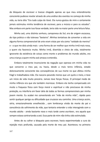 167
do bloqueio de escrever e tivesse chegado apenas ao que meu entendimento
consciente pudesse revelar através de uma análise dos eventos no começo de minha
vida, eu teria dito "Era tudo culpa da Vovó. Ela nunca gostou de mim e certamente
jamais estimulou minha tendência de escrever, para a música e para os estudos".
Mas embora em parte isso fosse verdade, teria sido na maior parte uma leitura falsa.
Minha avó, uma distinta senhora, camponesa do Sul, era de origem escocesa,
do tipo prático e não tolerava "besteira". Minhas tentativas de converter a vida em
alguma forma compreensível de arte eram vistas por ela como "vaidade da menina"
e - o que me doía ainda mais - uma forma de ser melhor que minha irmã mais nova,
a quem ela favorecia muito. Minha irmã, divertida e cheia de vida, totalmente
ignorante da existência de coisas como morte e problemas do mundo adulto, era
uma criança a quem minha avó amava e entendia.
Embora totalmente inconsciente da negação que operava em minha vida no
que concerne a meu pai, eu havia, desde a mais tenra infância, estado
dolorosamente consciente das conseqüências de sua morte no que afetou minha
frágil e trabalhadora mãe. Ela nascera pesando menos que um quilo e meio, e teve
um início de vida muito precário. Jamais teve forças físicas. O principal medo de
minha infância era que ela também morresse. Embora ela tenha compensado em
muito a fraqueza física com força moral e espiritual e não precisasse de minha
proteção, eu interferia em favor dela de todas as formas compreensíveis por minha
jovem mente. Eu acabei me convertendo em "mãe de minha mãe", rápida para
sentir qualquer perigo ou dificuldade que cruzasse seu caminho. Uma criança assim,
séria, emocionalmente envelhecida , com lembrança vívida da morte do pai e
consciência do sofrimento da mãe, que tentaria entender a vida interagindo com o
mundo adulto - ainda bastante nova e mais tarde como escritora-, era aquela que
sempre estava contrariando a avó. Essa parte de mim não tinha sido estimulada.
Antes de eu sofrer o bloqueio para escrever, havia experimentado a cura da
rejeição mais profunda, causada pela morte de meu pai. Aconteceu na primeira
 