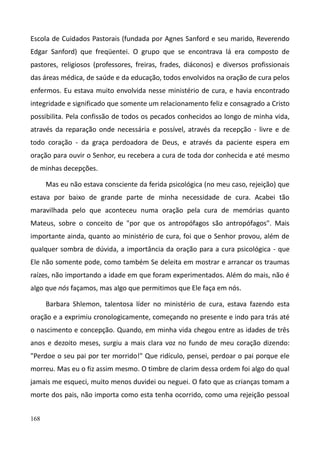 168
Escola de Cuidados Pastorais (fundada por Agnes Sanford e seu marido, Reverendo
Edgar Sanford) que freqüentei. O grupo que se encontrava lá era composto de
pastores, religiosos (professores, freiras, frades, diáconos) e diversos profissionais
das áreas médica, de saúde e da educação, todos envolvidos na oração de cura pelos
enfermos. Eu estava muito envolvida nesse ministério de cura, e havia encontrado
integridade e significado que somente um relacionamento feliz e consagrado a Cristo
possibilita. Pela confissão de todos os pecados conhecidos ao longo de minha vida,
através da reparação onde necessária e possível, através da recepção - livre e de
todo coração - da graça perdoadora de Deus, e através da paciente espera em
oração para ouvir o Senhor, eu recebera a cura de toda dor conhecida e até mesmo
de minhas decepções.
Mas eu não estava consciente da ferida psicológica (no meu caso, rejeição) que
estava por baixo de grande parte de minha necessidade de cura. Acabei tão
maravilhada pelo que aconteceu numa oração pela cura de memórias quanto
Mateus, sobre o conceito de "por que os antropófagos são antropófagos". Mais
importante ainda, quanto ao ministério de cura, foi que o Senhor provou, além de
qualquer sombra de dúvida, a importância da oração para a cura psicológica - que
Ele não somente pode, como também Se deleita em mostrar e arrancar os traumas
raízes, não importando a idade em que foram experimentados. Além do mais, não é
algo que nós façamos, mas algo que permitimos que Ele faça em nós.
Barbara Shlemon, talentosa líder no ministério de cura, estava fazendo esta
oração e a exprimiu cronologicamente, começando no presente e indo para trás até
o nascimento e concepção. Quando, em minha vida chegou entre as idades de três
anos e dezoito meses, surgiu a mais clara voz no fundo de meu coração dizendo:
"Perdoe o seu pai por ter morrido!" Que ridículo, pensei, perdoar o pai porque ele
morreu. Mas eu o fiz assim mesmo. O timbre de clarim dessa ordem foi algo do qual
jamais me esqueci, muito menos duvidei ou neguei. O fato que as crianças tomam a
morte dos pais, não importa como esta tenha ocorrido, como uma rejeição pessoal
 