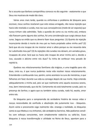 169
foi o assunto que Barbara compartilhou conosco no dia seguinte - exatamente o que
Deus me mostrara de modo tão claro.
Vários anos mais tarde, quando eu enfrentava o problema de bloqueio para
escrever, meus sonhos revelaram que este estava arraigado, não nessa rejeição que
havia sido revelada e curada, mas nas suas conseqüências (medo de ser exposta) que
nunca tinham sido admitidas. Toda a questão de como eu via minha avó, embora
não fizessem parte alguma dos sonhos, foi uma consideração que surgiu dessas duas
curas. Seguiu-se então que eu deveria fazer duas perguntas: (1) Quanto da rejeição
inconsciente devido à morte de meu pai eu havia projetado sobre minha avó? (2)
Será que ela era incapaz de me mostrar amor e afeto porque eu me ressentia dela
ter substituído meu pai? (3) As rejeições não curadas nos deixam, em variados graus,
incapazes de amar. Será que eu havia sido incapaz de amar minha avó e, devido a
isso, causado o abismo entre nós duas? Eu tinha de confessar meu pecado de
rejeitá-la.
Quebras nos relacionamentos familiares são trágicos, e uma tragédia para nós
duas, creio eu, é que nunca pudemos nesta vida resolver nosso relacionamento.
Entendendo e confessando isso, porém, como acontece na cura de memórias, o que
falhamos em fazer durante sua vida eu consegui depois de sua morte. Hoje entendo
adequadamente a minha avó, pois sei que realmente amo aquela escocesa severa,
mas, bem intencionada, que ela foi. Certamente ela está totalmente curada, pois na
presença do Senhor, e agora que eu também estou curada, nada há, exceto, amor
entre nós.
Os bloqueios para a compreensão da verdadeira história de nossas vidas e
nossas necessidades de confissão e absolvição são justamente isso - bloqueios.
Assim como o preconceito cego realmente não. enxerga a realidade, os bloqueios
como os que Mateus e eu tínhamos, são verdadeiras barreiras. Não podíamos vencê-
los com esforços conscientes, nem simplesmente rodeá-los ou saltá-los. Esses
bloqueios à nossa transformação e utilidade no Reino de Deus, apontam para a
 