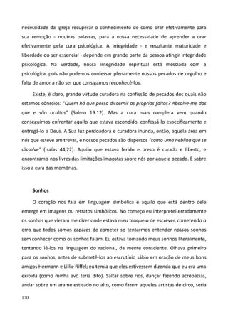 170
necessidade da Igreja recuperar o conhecimento de como orar efetivamente para
sua remoção - noutras palavras, para a nossa necessidade de aprender a orar
efetivamente pela cura psicológica. A integridade - e resultante maturidade e
liberdade do ser essencial - depende em grande parte da pessoa atingir integridade
psicológica. Na verdade, nossa integridade espiritual está mesclada com a
psicológica, pois não podemos confessar plenamente nossos pecados de orgulho e
falta de amor a não ser que consigamos reconhecê-los.
Existe, é claro, grande virtude curadora na confissão de pecados dos quais não
estamos cônscios: "Quem há que possa discernir as próprias faltas? Absolve-me das
que e são ocultas" (Salmo 19.12). Mas a cura mais completa vem quando
conseguimos enfrentar aquilo que estava escondido, confessá-lo especificamente e
entregá-lo a Deus. A Sua luz perdoadora e curadora inunda, então, aquela área em
nós que esteve em trevas, e nossos pecados são dispersos "como uma neblina que se
dissolve" (Isaías 44,22). Aquilo que estava ferido e preso é curado e liberto, e
encontramo-nos livres das limitações impostas sobre nós por aquele pecado. É sobre
isso a cura das memórias.
Sonhos
O coração nos fala em linguagem simbólica e aquilo que está dentro dele
emerge em imagens ou retratos simbólicos. No começo eu interpretei erradamente
os sonhos que vieram me dizer onde estava meu bloqueio de escrever, cometendo o
erro que todos somos capazes de cometer se tentarmos entender nossos sonhos
sem conhecer como os sonhos falam. Eu estava tomando meus sonhos literalmente,
tentando lê-los na linguagem do racional, da mente consciente. Olhava primeiro
para os sonhos, antes de submetê-los ao escrutínio sábio em oração de meus bons
amigos Hermann e Lillie Riffel; eu temia que eles estivessem dizendo que eu era uma
exibida (como minha avó teria dito). Saltar sobre rios, dançar fazendo acrobacias,
andar sobre um arame esticado no alto, como fazem aqueles artistas de circo, seria
 