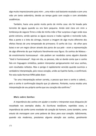 171
algo muito impressionante para mim -, uma mãe e avó bastante recatada e com uma
vida um tanto sedentária, devido ao tempo gasto com oração e com atividades
acadêmicas.
Também, havia uma ponte muito perto de minha casa: ela foi levada pela
torrente de águas quando eu era bem pequena. Ainda está clara em mim a
lembrança de segurar firme a mão de minha mãe e fitar surpresa o lugar onde essa
ponte estivera, vendo apenas as águas escuras e iradas rugindo e revirando tudo.
Mas a ponte e o leito do córrego, traziam a imagem de algo muito diferente dos
efeitos literais de uma tempestade de primavera. O sonho de Lisa - de olhar para
baixo e ver um negro câncer através dos poros de sua pele - eram a representação
de algo diferente do que implicaria literalmente essa figura. Os sonhos de Mateus -
de envolvimento homossexual - não podiam ser recebidos como alguém dizendo
"Você é homossexual". Hoje em dia, as pessoas, não se dando conta que o sonho
fala em linguagem simbólica, podem interpretar perigosamente mal seus sonhos,
com resultados nefastos. Mas o perigo é rapidamente vencido quando ouvimos a
verdadeira interpretação, pois nosso coração, unido ao Espírito Santo, o confirmará.
Por esta razão Herman Riffel pôde dizer:
"Se uma interpretação estiver correta, a pessoa que teve o sonho o saberá...
pois o sonho é confirmação daquilo que já sabemos. Portanto, nunca receba uma
interpretação de seu próprio sonho que seu coração não confirme."
Mais sobre Sonhos
A importância dos sonhos em ajudar a revelar e interpretar esses bloqueios foi
ressaltada nos exemplos dados. As Escrituras testificam, repetidas vezes, a
importância do sonho como revelador do coração do homem, como também, como
arauto da mensagem com uma palavra de Deus para esse coração. Infelizmente,
quando nós modernos, prestamos alguma atenção aos sonhos, geralmente
 