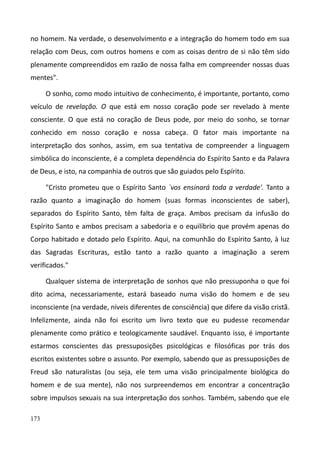 173
no homem. Na verdade, o desenvolvimento e a integração do homem todo em sua
relação com Deus, com outros homens e com as coisas dentro de si não têm sido
plenamente compreendidos em razão de nossa falha em compreender nossas duas
mentes".
O sonho, como modo intuitivo de conhecimento, é importante, portanto, como
veículo de revelação. O que está em nosso coração pode ser revelado à mente
consciente. O que está no coração de Deus pode, por meio do sonho, se tornar
conhecido em nosso coração e nossa cabeça. O fator mais importante na
interpretação dos sonhos, assim, em sua tentativa de compreender a linguagem
simbólica do inconsciente, é a completa dependência do Espírito Santo e da Palavra
de Deus, e isto, na companhia de outros que são guiados pelo Espírito.
"Cristo prometeu que o Espírito Santo `vos ensinará toda a verdade'. Tanto a
razão quanto a imaginação do homem (suas formas inconscientes de saber),
separados do Espírito Santo, têm falta de graça. Ambos precisam da infusão do
Espírito Santo e ambos precisam a sabedoria e o equilíbrio que provém apenas do
Corpo habitado e dotado pelo Espírito. Aqui, na comunhão do Espírito Santo, à luz
das Sagradas Escrituras, estão tanto a razão quanto a imaginação a serem
verificados."
Qualquer sistema de interpretação de sonhos que não pressuponha o que foi
dito acima, necessariamente, estará baseado numa visão do homem e de seu
inconsciente (na verdade, níveis diferentes de consciência) que difere da visão cristã.
Infelizmente, ainda não foi escrito um livro texto que eu pudesse recomendar
plenamente como prático e teologicamente saudável. Enquanto isso, é importante
estarmos conscientes das pressuposições psicológicas e filosóficas por trás dos
escritos existentes sobre o assunto. Por exemplo, sabendo que as pressuposições de
Freud são naturalistas (ou seja, ele tem uma visão principalmente biológica do
homem e de sua mente), não nos surpreendemos em encontrar a concentração
sobre impulsos sexuais na sua interpretação dos sonhos. Também, sabendo que ele
 