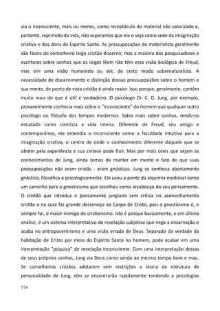 174
via o inconsciente, mais ou menos, como receptáculo do material não valorizado e,
portanto, reprimido da vida, não esperamos que ele o veja como sede da imaginação
criativa e dos dons do Espírito Santo. As pressuposições do materialista geralmente
são fáceis do conselheiro leigo cristão discernir, mas a maioria dos pesquisadores e
escritores sobre sonhos que os leigos lêem não têm essa visão biológica de Freud,
mas sim uma visão humanista ou até, de certo modo sobrenaturalista. A
necessidade de discernimento e distinção dessas pressuposições sobre o homem e
sua mente, de ponto de vista cristão é ainda maior. Isso porque, geralmente, contêm
muito mais do que é útil e verdadeiro. O psicólogo Dr. C. G. Jung, por exemplo,
provavelmente conhecia mais sobre o "inconsciente" do homem que qualquer outro
psicólogo ou filósofo dos tempos modernos. Sabia mais sobre sonhos, tendo-os
estudado como cientista a vida inteira. Diferente de Freud, seu amigo e
contemporâneo, ele entendia o inconsciente como a faculdade intuitiva para a
imaginação criativa, o centro de onde o conhecimento diferente daquele que se
obtém pela experiência e sua síntese pode fluir. Mas por mais úteis que sejam os
conhecimentos de Jung, ainda temos de manter em mente o fato de que suas
pressuposições não eram cristãs - eram gnósticas. Jung se confessa abertamente
gnóstico, filosófica e psicologicamente. Ele usou a ponte da alquimia medieval como
um caminho para o gnosticismo que escolheu como arcabouço do seu pensamento.
O cristão que introduz o pensamento jungiano sem crítica no aconselhamento
cristão e na cura faz grande desserviço ao Corpo de Cristo, pois o gnosticismo é, e
sempre foi, o maior inimigo do cristianismo. Isto é porque basicamente, e em última
análise, é um sistema interpretativo de revelação subjetiva que nega a encarnação e
acaba no antropocentrismo e uma visão errada de Deus. Separado da verdade da
habitação de Cristo por meio do Espírito Santo no homem, pode acabar em uma
interpretação "psíquica" de revelação inconsciente. Com uma interpretação dessas
de seus próprios sonhos, Jung via Deus como sendo ao mesmo tempo bom e mau.
Se conselheiros cristãos adotarem sem restrições a teoria de estrutura de
personalidade de Jung, eles se encontrarão rapidamente tendendo a psicologias
 