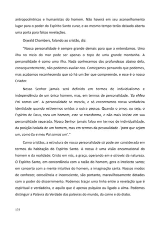 175
antropocêntricas e humanistas do homem. Não haverá em seu aconselhamento
lugar para o poder do Espírito Santo curar, e ao mesmo tempo terão deixado aberta
uma porta para falsas revelações.
Oswald Chambers, falando ao cristão, diz:
"Nossa personalidade é sempre grande demais para que a entendamos. Uma
ilha no meio do mar pode ser apenas o topo de uma grande montanha. A
personalidade é como uma ilha. Nada conhecemos das profundezas abaixo dela,
consequentemente, não podemos avaliar-nos. Começamos pensando que podemos,
mas acabamos reconhecendo que só há um Ser que compreende, e esse é o nosso
Criador.
Nosso Senhor jamais será definido em termos de individualismo e
independência de um único homem, mas, em termos de personalidade. `Eu eMeu
Pai somos um'. A personalidade se mescla, e só encontramos nossa verdadeira
identidade quando estivermos unidos a outra pessoa. Quando o amor, ou seja, o
Espírito de Deus, toca um homem, este se transforma, e não mais insiste em sua
personalidade separada. Nosso Senhor jamais falou em termos de individualidade,
da posição isolada de um homem, mas em termos da pessoalidade -'para que sejam
um, como Eu e meu Pai somos um'."
Como cristãos, a estrutura de nossa personalidade só pode ser considerada em
termos da habitação do Espírito Santo. A nossa é uma visão encarnacional do
homem e da realidade: Cristo em nós, a graça, operando em e através da natureza.
O Espírito Santo, em concordância com a razão do homem, gera o intelecto santo;
em concerto com a mente intuitiva do homem, a imaginação santa. Nossos modos
de conhecer, consciência e inconsciente, são portanto, maravilhosamente dotados
com o poder do discernimento. Podemos traçar uma linha entre a revelação que é
espiritual e verdadeira, e aquilo que é apenas psíquico ou ligado a alma. Podemos
distinguir a Palavra da Verdade das palavras do mundo, da carne e do diabo.
 