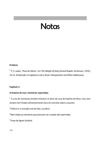 176
Notas
Prefácio
1
C. S. Lewis, "Peso de Glória", em The Weight of Glory (Grand Rapids: Eerdmans, 1975),
14-15. (Publicado na Inglaterra sob o título Transposition and Other Addresses).
Capítulo 1:
A história de Lisa: memórias reprimidas
2
A cura de memórias envolve ministrar os dons de cura do Espírito de Deus. Isso nem
sempre tem ficado suficientemente claro em escritos sobre o assunto.
3
Felácio é a inserção oral do falo, ou pênis.
4
Nem todas as memórias que precisam ser curadas são reprimidas.
5
Frase de Agnes Sanford.
 