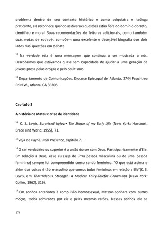 178
problema dentro de seu contexto histórico e como psiquiatra e teóloga
praticante, ela reconhece quando as diversas questões estão fora do domínio correto,
científico e moral. Suas recomendações de leituras adicionais, como também
suas notas de rodapé, compõem uma excelente e desejável biografia dos dois
lados das'
questões em debate.
12
Na verdade esta é uma mensagem que continua a ser mostrada a nós.
Descobrimos que estávamos quase sem capacidade de ajudar a uma geração de
jovens presa pelas drogas e pelo ocultismo.
13
Departamento de Comunicações, Diocese Episcopal de Atlanta, 2744 Peachtree
Rd N.W., Atlanta, GA 30305.
Capítulo 3
A história de Mateus: crise de identidade
14
C. S. Lewis, Surprised hyJoy.• The Shape of my Early Life (New York: Harcourt,
Brace and World, 1955), 71.
15
Veja de Payne, Real Presence, capítulo 7.
16
O ser verdadeiro ou superior é a união do ser com Deus. Participa ricamente d'Ele.
Em relação a Deus, esse eu (seja de uma pessoa masculina ou de uma pessoa
feminina) sempre foi compreendido como sendo feminino. "O que está acima e
além das coisas é tão masculino que somos todos femininos em relação a Ele"(C. S.
Lewis, em ThatHideous Strength: A Modern Fairy-Talefor Grown-ups [New York:
Collier, 1962], 316).
17
Em sonhos anteriores à compulsão homossexual, Mateus sonhara com outros
moços, todos admirados por ele e pelas mesmas razões. Nesses sonhos ele se
 