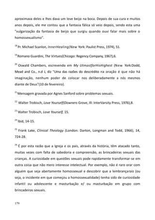 179
aproximava deles e lhes dava um leve beijo na boca. Depois de sua cura e muitos
anos depois, ele me contou que a fantasia fálica só veio depois, sendo esta uma
"vulgarização da fantasia de beijo que surgiu quando ouvi falar mais sobre o
homossexualismo".
18
Pr. Michael Scanlon, InnerHealing(New York: Paulist Press, 1974), 51.
19
Romano Guardini, The Virtues(Chicago: Regency Company, 1967),6.
20
Oswald Chambers, escrevendo em My UtmostforHisHighest (New York:Dodd,
Mead and Co., n.d J, diz "Uma das razões do descrédito na oração é que não há
imaginação, nenhum poder de colocar nos deliberadamente a nós mesmos
diante de Deus"(10 de fevereiro).
21
Mensagem gravada por Agnes Sanford sobre problemas sexuais.
22
Walter Trobisch, Love Yourself(Downers Grove, Ill: InterVarsity Press, 1976),8.
23
Walter Trobisch, Love Yourself, 15.
24
Ibid, 14-15.
25
Frank Lake, Clinical Theology (London: Darton, Longman and Todd, 1966), 14,
724-28.
26
É por esta razão que a Igreja e os pais, através da história, têm atacado tanto,
muitas vezes com falta de sabedoria e compreensão, as brincadeiras sexuais das
crianças. A curiosidade em questões sexuais pode rapidamente transformar-se em
outra coisa que não mero interesse intelectual. Por exemplo, não é raro orar com
alguém que seja abertamente homossexual e descobrir que a lembrançaraiz (ou
seja, o incidente em que começou a homossexualidade) tenha sido de curiosidade
infantil ou adolescente e masturbação e/ ou masturbação em grupo com
brincadeiras sexuais.
 