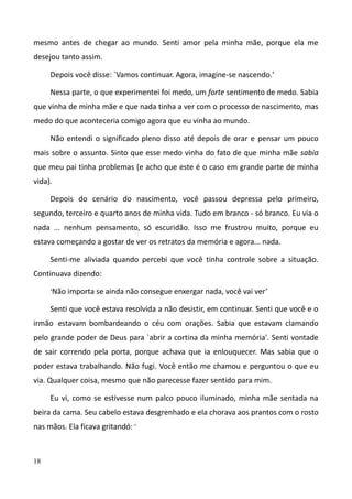 18
mesmo antes de chegar ao mundo. Senti amor pela minha mãe, porque ela me
desejou tanto assim.
Depois você disse: `Vamos continuar. Agora, imagine-se nascendo.'
Nessa parte, o que experimentei foi medo, um forte sentimento de medo. Sabia
que vinha de minha mãe e que nada tinha a ver com o processo de nascimento, mas
medo do que aconteceria comigo agora que eu vinha ao mundo.
Não entendi o significado pleno disso até depois de orar e pensar um pouco
mais sobre o assunto. Sinto que esse medo vinha do fato de que minha mãe sabia
que meu pai tinha problemas (e acho que este é o caso em grande parte de minha
vida).
Depois do cenário do nascimento, você passou depressa pelo primeiro,
segundo, terceiro e quarto anos de minha vida. Tudo em branco - só branco. Eu via o
nada ... nenhum pensamento, só escuridão. Isso me frustrou muito, porque eu
estava começando a gostar de ver os retratos da memória e agora... nada.
Senti-me aliviada quando percebi que você tinha controle sobre a situação.
Continuava dizendo:
‘Não importa se ainda não consegue enxergar nada, você vai ver’
Senti que você estava resolvida a não desistir, em continuar. Senti que você e o
irmão estavam bombardeando o céu com orações. Sabia que estavam clamando
pelo grande poder de Deus para `abrir a cortina da minha memória'. Senti vontade
de sair correndo pela porta, porque achava que ia enlouquecer. Mas sabia que o
poder estava trabalhando. Não fugi. Você então me chamou e perguntou o que eu
via. Qualquer coisa, mesmo que não parecesse fazer sentido para mim.
Eu vi, como se estivesse num palco pouco iluminado, minha mãe sentada na
beira da cama. Seu cabelo estava desgrenhado e ela chorava aos prantos com o rosto
nas mãos. Ela ficava gritandó: ‘
 