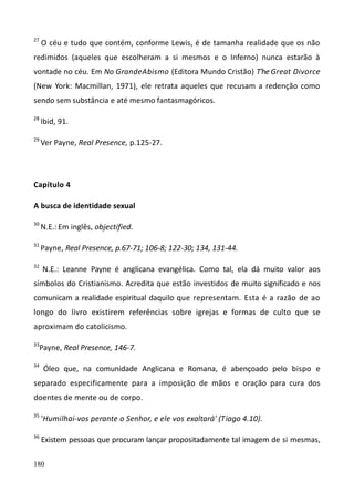 180
27
O céu e tudo que contém, conforme Lewis, é de tamanha realidade que os não
redimidos (aqueles que escolheram a si mesmos e o Inferno) nunca estarão à
vontade no céu. Em No GrandeAbismo (Editora Mundo Cristão) T'he Great Divorce
(New York: Macmillan, 1971), ele retrata aqueles que recusam a redenção como
sendo sem substância e até mesmo fantasmagóricos.
28
Ibid, 91.
29
Ver Payne, Real Presence, p.125-27.
Capítulo 4
A busca de identidade sexual
30
N.E.: Em inglês, objectified.
31
Payne, Real Presence, p.67-71; 106-8; 122-30; 134, 131-44.
32
N.E.: Leanne Payne é anglicana evangélica. Como tal, ela dá muito valor aos
símbolos do Cristianismo. Acredita que estão investidos de muito significado e nos
comunicam a realidade espiritual daquilo que representam. Esta é a razão de ao
longo do livro existirem referências sobre igrejas e formas de culto que se
aproximam do catolicismo.
33
Payne, Real Presence, 146-7.
34
Óleo que, na comunidade Anglicana e Romana, é abençoado pelo bispo e
separado especificamente para a imposição de mãos e oração para cura dos
doentes de mente ou de corpo.
35
'Humilhai-vos perante o Senhor, e ele vos exaltará' (Tiago 4.10).
36
Existem pessoas que procuram lançar propositadamente tal imagem de si mesmas,
 