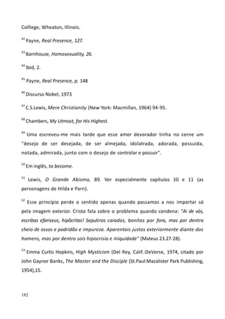 182
Colllege, Wheaton, Illinois.
42
Payne, Real Presence, 127.
43
Barnhouse, Homosexuality, 26.
44
Ibid, 2.
45
Payne, Real Presence, p. 148
46
Discurso Nobel, 1973
47
C.S.Lewis, Mere Christianity (New York: Macmillan, 1964) 94-95.
48
Chambers, My Utmost, for His Highest.
49
Uma escreveu-me mais tarde que esse amor devorador tinha no cerne um
"desejo de ser desejada, de ser almejada, idolatrada, adorada, possuída,
notada, admirada, junto com o desejo de controlar e possuir".
50
Em inglês, to become.
51
Lewis, O Grande Abismo, 89. Ver especialmente capítulos 10 e 11 (as
personagens de Hilda e Parn).
52
Esse princípio perde o sentido apenas quando passamos a nos importar só
pela imagem exterior. Cristo fala sobre o problema quando condena: "Ai de vós,
escribas efariseus, hipõcritas! Sepulcros caiados, bonitos por fora, mas por dentro
cheio de ossos e podridão e impureza. Aparentais justos exteriormente diante dos
homens, mas por dentro sois hipocrisia e iniquidade" (Mateus 23.27-28).
53
Emma Curtis Hopkins, High Mysticism (Del Rey, Calif.:DeVorse, 1974, citado por
John Gaynor Banks, The Master and the Disciple (St.Paul:Macalister Park Publishing,
1954),15.
 