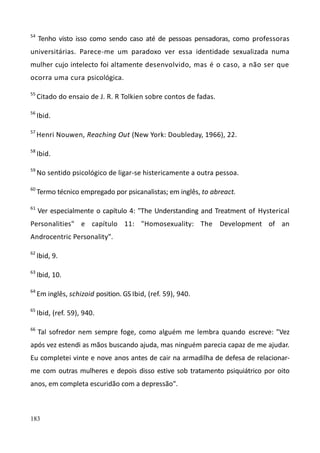 183
54
Tenho visto isso como sendo caso até de pessoas pensadoras, como professoras
universitárias. Parece-me um paradoxo ver essa identidade sexualizada numa
mulher cujo intelecto foi altamente desenvolvido, mas é o caso, a não ser que
ocorra uma cura psicológica.
55
Citado do ensaio de J. R. R Tolkien sobre contos de fadas.
56
Ibid.
57
Henri Nouwen, Reaching Out (New York: Doubleday, 1966), 22.
58
Ibid.
59
No sentido psicológico de ligar-se histericamente a outra pessoa.
60
Termo técnico empregado por psicanalistas; em inglês, to abreact.
61
Ver especialmente o capítulo 4: "The Understanding and Treatment of Hysterical
Personalities" e capítulo 11: "Homosexuality: The Development of an
Androcentric Personality".
62
Ibid, 9.
63
Ibid, 10.
64
Em inglês, schizoid position. GS Ibid, (ref. 59), 940.
65
Ibid, (ref. 59), 940.
66
Tal sofredor nem sempre foge, como alguém me lembra quando escreve: "Vez
após vez estendi as mãos buscando ajuda, mas ninguém parecia capaz de me ajudar.
Eu completei vinte e nove anos antes de cair na armadilha de defesa de relacionar-
me com outras mulheres e depois disso estive sob tratamento psiquiátrico por oito
anos, em completa escuridão com a depressão".
 
