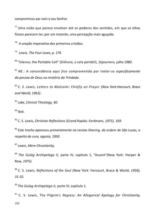 185
compromisso par com o seu Senhor.
77
Uma visão que parece envolver até os poderes dos sentidos, em que os olhos
físicos parecem ter, por um instante, uma percepção mais aguçada.
78
A oração imperativa dos primeiros cristãos.
79
Lewis, The Four Loves, p. 174.
80
"Silence, the Portable Cell" (Silêncio, a cela portátil), Sojourners, julho 1980.
81
NE.: A concordância aqui fica comprometida por tratar-se especificamente
da pessoa de Deus no mistério da Trindade.
82
C. S. Lewis, Letters to Malcolm: Chiefly on Prayer (New York:Harcourt, Brace
and World, 1963).
83
Lake, Clinical Theology, 40.
84
Ibid.
85
C. S. Lewís, Christian Reflections (Grand Rapids: Eerdmans, 1971), 169.
86
Este trecho apareceu primeiramente na revista Sharing, da ordem de São Lucas, a
respeito de cura, agosto, 1950.
87
Lewis, Mere Chrzstianity,
88
The Gulag Archipelago II, parte IV, capítulo 1, "Ascent"(New York: Harper &
Row, 1975).
89
C. S. Lewis, Reflections of the Soul (New York: Harcourt, Brace & World, 1958),
31-32.
90
The Gulag Archipelago II, parte IV, capítulo 1.
91
C. S. Lewis, The Pilgrim's Regress: An Allegorical Apology for Christianity,
 