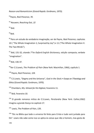 186
Reason and Romanticism (Grand Rapids: Eerdmans, 1973).
92
Payne, Real Presence, 70.
93
Nouwen, Reaching Out, 22
94
Ibid.
95
Ibid.
96
Para um estudo da verdadeira imaginação, ver de Payne, Real Presence, capítulos
10 ( "The Whole Imagination 1; Surprised by Joy") e 11 ("The Whole Imagínation II:
The Two Minds").
97
Ibid, 131-32, citando 7"he Oxford English Dictionary, edição compacta, verbete
"imagination".
98
Ibid, 136-37.
99
Ver C.S.Lewis, The Problem of Pain (New York: Macmillan, 1966), capítulo 1.
100
Payne, Real Presence, 124.
101
C.S.Lewis, "Dogma and the Uníverse", God in the Dock.• Essays on 77aeology and
Ethics (Grand Rapids: Eerdmans, 1970).
102
Chambers, My IJtmost for His Highest, Fevereiro 11.
103
Ibid, Fevereiro 10.
104
O grande romance mítico de C.S.Lewis, Perelandra (New York: Collier,1962)
imagina a grande Dança no capítulo 17.
105
Lewis, The Problem of Pain, 139.
106
“Diz na Bíblia que todo o universo foi feito para Cristo e tudo será juntado para
Ele". Lewis não sabe como isso se aplica às coisas que não o homem, mas gosta de
 