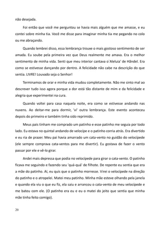 20
não desejada.
Foi então que você me perguntou se havia mais alguém que me amasse, e eu
contei sobre minha tia. Você me disse para imaginar minha tia me pegando no colo
ou me abraçando.
Quando lembrei disso, essa lembrança trouxe o mais gostoso sentimento de ser
amada. Eu soube pela primeira vez que Deus realmente me amava. Era o melhor
sentimento de minha vida. Senti que meu interior cantava o`Aleluia' de Hãndel. Era
como se estivesse dançando por dentro. A felicidade não cabe na descrição do que
sentia. LIVRE! Louvado seja o Senhor!
Terminamos de orar e minha vida mudou completamente. Não me sinto mal ao
descrever tudo isso agora porque a dor está tão distante de mim e da felicidade e
alegria que experimentei na cura.
Quando voltei para casa naquela noite, era como se estivesse andando nas
nuvens. Ao deitar-me para dormir, 'vi' outra lembrança. Este evento aconteceu
depois do primeiro e também tinha sido reprimido.
Meus pais tinham me comprado um patinho e esse patinho me seguia por todo
lado. Eu estava no quintal andando de velocípe e o patinho corria atrás. Era divertido
e eu ria de prazer. Meu pai havia amarrado um cata-vento no guidão do velocípede
(ele sempre comprava cata-ventos para me divertir). Eu gostava de fazer o vento
passar por ele e vê-lo girar.
Andei mais depressa que podia no velocípede para girar o cata-vento. O patinho
ficava me seguindo e fazendo seu 'quá-quá' de filhote. De repente eu sentia que era
a mãe do patinho. Aí, eu quis que o patinho morresse. Virei o velocípede na direção
do patinho e o atropelei. Matei meu patinho. Minha mãe esteve olhando pela janela
e quando ela viu o que eu fiz, ela saiu e arrancou o cata-vento de meu velocípede e
me bateu com ele. (O patinho era eu e eu o matei do jeito que sentia que minha
mãe tinha feito comigo).
 