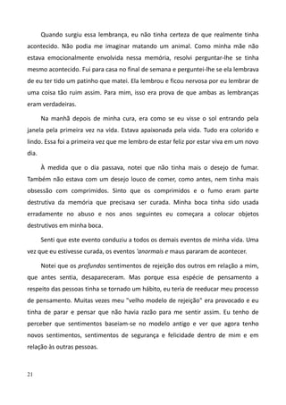 21
Quando surgiu essa lembrança, eu não tinha certeza de que realmente tinha
acontecido. Não podia me imaginar matando um animal. Como minha mãe não
estava emocionalmente envolvida nessa memória, resolvi perguntar-lhe se tinha
mesmo acontecido. Fui para casa no final de semana e perguntei-lhe se ela lembrava
de eu ter tido um patinho que matei. Ela lembrou e ficou nervosa por eu lembrar de
uma coisa tão ruim assim. Para mim, isso era prova de que ambas as lembranças
eram verdadeiras.
Na manhã depois de minha cura, era como se eu visse o sol entrando pela
janela pela primeira vez na vida. Estava apaixonada pela vida. Tudo era colorido e
lindo. Essa foi a primeira vez que me lembro de estar feliz por estar viva em um novo
dia.
À medida que o dia passava, notei que não tinha mais o desejo de fumar.
Também não estava com um desejo louco de comer, como antes, nem tinha mais
obsessão com comprimidos. Sinto que os comprimidos e o fumo eram parte
destrutiva da memória que precisava ser curada. Minha boca tinha sido usada
erradamente no abuso e nos anos seguintes eu começara a colocar objetos
destrutivos em minha boca.
Senti que este evento conduziu a todos os demais eventos de minha vida. Uma
vez que eu estivesse curada, os eventos 'anormais e maus pararam de acontecer.
Notei que os profundos sentimentos de rejeição dos outros em relação a mim,
que antes sentia, desapareceram. Mas porque essa espécie de pensamento a
respeito das pessoas tinha se tornado um hábito, eu teria de reeducar meu processo
de pensamento. Muitas vezes meu "velho modelo de rejeição" era provocado e eu
tinha de parar e pensar que não havia razão para me sentir assim. Eu tenho de
perceber que sentimentos baseiam-se no modelo antigo e ver que agora tenho
novos sentimentos, sentimentos de segurança e felicidade dentro de mim e em
relação às outras pessoas.
 
