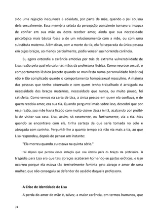 24
sido uma rejeição inequívoca e absoluta, por parte da mãe, quando o pai abusou
dela sexualmente. Essa memória selada da percepção consciente tornava-a incapaz
de confiar em sua mãe ou desta receber amor, ainda que sua necessidade
psicológica mais básica fosse a de um relacionamento com a mãe, ou com uma
substituta materna. Além disso, com a morte da tia, ela foi separada da única pessoa
em cujos braços, ao menos parcialmente, podia vencer sua horrenda carência.
Eu agora entendia a carência emotiva por trás da extrema vulnerabilidade de
Lisa, razão pela qual ela caiu nas mãos da professora lésbica. Como neurose sexual, o
comportamento lésbico (exceto quando se manifesta numa personalidade histérica)
não é tão complicado quanto o comportamento homossexual masculino. A maioria
das pessoas que tenho observado e com quem tenho trabalhado é arraigada na
necessidade dos braços maternos, necessidade que nunca, ou muito pouco, foi
satisfeita. Como vemos na carta de Lisa, a única pessoa em quem ela confiava, e de
quem recebia amor, era sua tia. Quando perguntei mais sobre isso, descobri que por
essa razão, sua mãe havia ficado com muito ciúme dessa irmã, acabando por proibi-
la de visitar sua casa. Lisa, assim, só raramente, ou furtivamente, via a tia. Mas
quando se encontrava com ela, tinha certeza de que seria tomada no colo e
abraçada com carinho. Perguntéi-lhe a quanto tempo ela não via mais a tia, ao que
Lisa respondeu, depois de pensar um instante:
"Ela morreu quando eu estava na quinta série."
Foi depois que perdeu esses abraços que Lisa correu para os braços da professora. A
tragédia para Lisa era que tais abraços acabaram tornando-se gestos eróticos, e isso
ocorreu porque ela estava tão terrivelmente faminta pelo abraço e amor de uma
mulher, que não conseguiu se defender do assédio daquela professora.
A Crise de Identidade de Lisa
A perda do amor de mãe é, talvez, a maior carência, em termos humanos, que
 