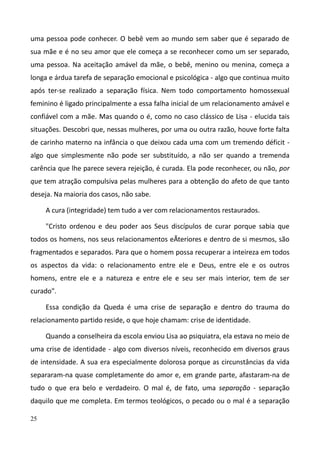 25
uma pessoa pode conhecer. O bebê vem ao mundo sem saber que é separado de
sua mãe e é no seu amor que ele começa a se reconhecer como um ser separado,
uma pessoa. Na aceitação amável da mãe, o bebê, menino ou menina, começa a
longa e árdua tarefa de separação emocional e psicológica - algo que continua muito
após ter-se realizado a separação física. Nem todo comportamento homossexual
feminino é ligado principalmente a essa falha inicial de um relacionamento amável e
confiável com a mãe. Mas quando o é, como no caso clássico de Lisa - elucida tais
situações. Descobri que, nessas mulheres, por uma ou outra razão, houve forte falta
de carinho materno na infância o que deixou cada uma com um tremendo déficit -
algo que simplesmente não pode ser substituído, a não ser quando a tremenda
carência que lhe parece severa rejeição, é curada. Ela pode reconhecer, ou não, por
que tem atração compulsiva pelas mulheres para a obtenção do afeto de que tanto
deseja. Na maioria dos casos, não sabe.
A cura (integridade) tem tudo a ver com relacionamentos restaurados.
"Cristo ordenou e deu poder aos Seus discípulos de curar porque sabia que
todos os homens, nos seus relacionamentos eÃteriores e dentro de si mesmos, são
fragmentados e separados. Para que o homem possa recuperar a inteireza em todos
os aspectos da vida: o relacionamento entre ele e Deus, entre ele e os outros
homens, entre ele e a natureza e entre ele e seu ser mais interior, tem de ser
curado".
Essa condição da Queda é uma crise de separação e dentro do trauma do
relacionamento partido reside, o que hoje chamam: crise de identidade.
Quando a conselheira da escola enviou Lisa ao psiquiatra, ela estava no meio de
uma crise de identidade - algo com diversos níveis, reconhecido em diversos graus
de intensidade. A sua era especialmente dolorosa porque as circunstâncias da vida
separaram-na quase completamente do amor e, em grande parte, afastaram-na de
tudo o que era belo e verdadeiro. O mal é, de fato, uma separação - separação
daquilo que me completa. Em termos teológicos, o pecado ou o mal é a separação
 