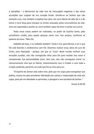 27
e atendidas - a libertariam da roda viva de insinuações negativas e das claras
acusações que surgiam de seu coração ferido. Unindo-se ao Senhor que não
somente cura, mas também completa Sua obra, ela seria liberta do ódio de si e do
temor e teria força para transpor os limites colocados pelas circunstâncias da vida.
Uma vez capacitada a aceitar-se, seria também capaz de amar e aceitar aos outros.
Todas essas coisas podem ser realizadas, no poder do Espírito Santo, pelo
conselheiro cristão, para ajudar pessoas como Lisa. Isso porque, conforme as
palavras de Jesus: "Meu Pai
trabalha até hoje, e eu trabalho também" (João 5.17), aprendemos a ver o que
Ele está fazendo e colaboramos com Ele. Devemos realizar essas obras de cura de
Cristo, essa libertação - porque, até que as "Lisas" deste mundo tenham suas
emoções curadas, elas não conseguirão olhar para Ele para receber Seu amor e
compreender Sua personalidade única. Sem isso, elas não conseguem entrar no
relacionamento vital que as liberta, relacionamento com o Criador e com toda a
criação, podendo, portanto, ser tudo que Ele as criou para ser.
"O Espírito do Senhor está sobre mim, pelo que me ungiu para evangelizar aos
pobres; enviou-me para proclamar libertação aos cativos e restauração da vista aos
cegos, para pôr em liberdade os oprimidos, e apregoar o ano aceitável do Senhor. "
(Lucas 4.18,19)
 