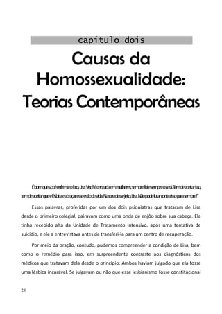 28
Causas da
Homossexualidade:
Teorias Contemporâneas
Ébomquevocêenfrenteofato,Lisa:Vocêécen;radaemmulheres;semprefoiesempreoserá.Temdeaceitarisso,
temdeaceitarqueélésbicaeabraçaresseestilodevida.Nasceudessejeito,Lisa.Nãopodelutarcontraissoparasempre!"
Essas palavras, proferidas por um dos dois psiquiatras que trataram de Lisa
desde o primeiro colegial, pairavam como uma onda de enjôo sobre sua cabeça. Ela
tinha recebido alta da Unidade de Tratamento Intensivo, após uma tentativa de
suicídio, e ele a entrevistava antes de transferi-la para um centro de recuperação.
Por meio da oração, contudo, pudemos compreender a condição de Lisa, bem
como o remédio para isso, em surpreendente contraste aos diagnósticos dos
médicos que tratavam dela desde o princípio. Ambos haviam julgado que ela fosse
uma lésbica incurável. Se julgavam ou não que esse lesbianismo fosse constitucional
capítulo dois
 
