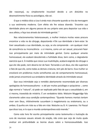 29
(de nascença), ou simplesmente incurável devido a um distúrbio no
desenvolvimento físico ou psicológico, não sei.
O que o médico dizia a Lisa é ainda mais chocante quando se tira da mensagem
a sua vestimenta moderna. Com efeito ele lhe estava dizendo: `Encontre sua
identidade plena em alguma pessoa de seu próprio sexo para depositar sua vida e
seus afetos, e faça isso através da intimidade genital. "
Nos relacionamentos heterossexuais, a mulher imatura muitas vezes procura
encontrar a vida na do cônjuge, depositando n'Ele sua identidade e bem-estar. Se
tiver sexualizada a sua identidade, ou seja, se ela compreende - em qualquer nível
de consciência ou inconsciência - a si mesma, como um ser sexual, procurará fazer
isso principalmente por meio de intimidade genital. Como qualquer amante
homossexual, ela acabará descobrindo a futilidade disso, bem como, o degradante
exercício que é. À medida que cresce sua insatisfação, acabará exigindo do cônjuge o
que ele não pode, nem deveria ter de fazer. Tornando-o um deus, ela não suportará
o fato de que ele, como todas as demais criaturas, tem pés de barro. Essa mulher se
envolverá em problemas muito semelhantes aos de comportamento homossexual,
onde jamais encontrará sua verdadeira identidade através da intimidade sexual.
Que essa intimidade seja o remédio abertamente recomendado por diversos
apologistas do homossexualismo - e até por muitos psicólogos e psiquiatras -, como
algo normal e "natural", só pode ser explicado pelo fato de que a sexualidade é, em
si mesma, travestida de mistério. É um verdadeiro ídolo. Malcoim Muggeridge fala
claramente sobre essa condição contemporânea: "Quando homens mortais tentam
viver sem Deus, infalivelmente sucumbem à megalomania ou erotomania, ou a
ambos. O punho em riste ou o falo em riste: Nietsche ou D. H. Lawrence. Foi Pascal
que disse isso, e é o que o mundo contemporâneo está vivendo."
Como este livro foi escrito principalmente como testemunho e ilustração da
cura de neuroses sexuais através da oração, não creio que seja de muita ajuda
analisar em profundidade as teorias atuais sobre a homossexualidade. Isso
 