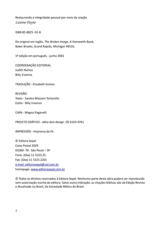 3
Restaurando a integridade pessoal por meio da oração
Leanne Payne
ISBN 85-8825 -01-8
Do original em inglês, The Broken Image, A Hamewith Book,
Baker Brooks, Grand Rapids, Michigan 49516.
1ª edição em português - junho 2001
COORDENAÇÃO EDITORIAL
Judith Ramos
Billy Viveiros
TRADUÇÃO - Elisabeth Gomes
REVISÃO
Texto - Sandra Mazzoni Tortorello
Estilo - Billy Viveiros
CAPA - Magno Paganelli
PROJETO GRÁFICO - idéia dois design -[ll] 6163-4741
IMPRESSÃO - Imprensa da Fé
© Editora Sepal
Caixa Postal 2029
01060- 70 - São Paulo – SP
Fone: (Oxx) 11 5523.25
Fax: (Oxx) 11 5523.2201
e-mail: editorasepal@uol.com.br
homepage: www.editorasepal.com.br
© Todos os direitos reservados à Editora Sepal. Nenhuma parte desta obra poderá ser reproduzida
sem autorização escrita da editora. Salvo outra indicação, as citações bíblicas são da Edição Revista
e Atualizada no Brasil, da Sociedade Bíblica do Brasil.
 