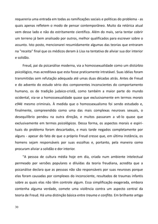 30
requereria uma entrada em todas as ramificações sociais e políticas do problema - as
quais apenas refletem o modo de pensar contemporâneo. Muito da retórica atual
vem desse lado e não do estritamente científico. Além do mais, seria tentar cobrir
um terreno já bem analisado por outros, melhor qualificados para escrever sobre o
assunto. Isto posto, mencionarei resumidamente algumas das teorias que entraram
na "receita" final que os médicos deram à Lisa na tentativa de aliviar sua dor interior
e solidão.
Freud, pai da psicanálise moderna, via a homossexualidade como um distúrbio
psicológico, mas acreditava que esta fosse praticamente intratável. Suas idéias foram
transmitidas sem refutação adequada até umas duas décadas atrás. Antes de Freud
e do advento do estudo sério dos componentes inconscientes do comportamento
humano, os de tradição judaico-cristã, como também a maior parte do mundo
ocidental, via-se a homossexualidade quase que exclusivamente em termos morais
e94é mesmo criminais. À medida que o homossexualismo foi sendo estudado e,
finalmente, compreendido como uma das mais complexas neuroses sexuais, o
desequilíbrio pendeu na outra direção, e muitos passaram a vê-lo quase que
exclusivamente em termos psicológicos. Dessa forma, os aspectos morais e espiri-
tuais do problema foram descartados, e mais tarde negados completamente por
alguns - apesar do fato de que o próprio Freud cresse que, em última instância, os
homens sejam responsáveis por suas escolhas e, portanto, pela maneira como
procuram aliviar a solidão e dor interior.
"A pessoa de cultura média hoje em dia, criada num ambiente intelectual
permeado por versões populares e diluídas da teoria freudiana, acredita que a
psicanálise declara que as pessoas não são responsáveis por suas neuroses porque
elas foram causadas por complexos do inconsciente, resultados de traumas infantis
sobre as quais elas não têm controle algum. Essa simplificação exagerada, embora
contenha alguma verdade, comete uma violência contra um aspecto central da
teoria de Freud. Há uma distinção básica entre trauma e conflito. Em brilhante artigo
 