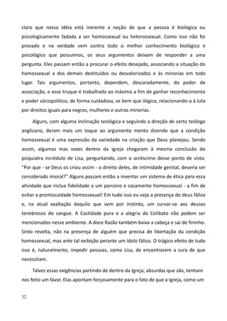32
claro que nessa idéia está inerente a noção de que a pessoa é biológica ou
psicologicamente fadada a ser homossexual ou heterossexual. Como isso não foi
provado e na verdade vem contra todo o melhor conhecimento biológico e
psicológico que possuímos, os seus argumentos deixam de responder a uma
pergunta. Eles passam então a procurar o efeito desejado, associando a situação do
homossexual a dos demais destituídos ou desvalorizados e às minorias em todo
lugar. Tais argumentos, portanto, dependem, descaradamente, do poder de
associação, e esse truque é trabalhado ao máximo a fim de ganhar reconhecimento
e poder sóciopolítico, de forma cuidadosa, se bem que ilógica, relacionando-a à luta
por direitos iguais para negros, mulheres e outras minorias.
Alguns, com alguma inclinação teológica e seguindo a direção de certo teólogo
anglicano, deram mais um toque ao argumento mento dizendo que a condição
homossexual é uma expressão da variedade na criação que Deus planejou. Sendo
assim, algumas mas vozes dentro da igreja chegaram à mesma conclusão do
psiquiatra incrédulo de Lisa, perguntando, com o acréscimo desse ponto de vista:
"Por que - se Deus os criou assim - o direito deles, de intimidade genital, deveria ser
considerado imoral?" Alguns passam então a inventar um sistema de ética para essa
atividade que inclua fidelidade a um parceiro e casamento homossexual - a fim de
evitar a promiscuidade homossexual! Em tudo isso eu vejo a presença do deus fálico
e, na atual exaltação daquilo que vem por instinto, um curvar-se aos deuses
tenebrosos do sangue. A Castidade pura e a alegria do Celibato não podem ser
mencionados nesse ambiente. A doce Razão também baixa a cabeça e sai de fininho.
Sinto revolta, não na presença de alguém que precisa de libertação da condição
homossexual, mas ante tal exibição perante um ídolo fálico. O trágico efeito de tudo
isso é, naturalmente, impedir pessoas, como Lisa, de encontrarem a cura de que
necessitam.
Talvez essas exigências partindo de dentro da Igreja, absurdas que são, tenham
nos feito um favor. Elas apontam forçosamente para o fato de que a Igreja, como um
 