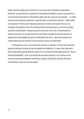 33
todo, não tem sabido como ministrar a cura que esses sofredores necessitam.
Portanto, os que afirmam o ponto de vista tradicional bíblico, quanto ao pecado e a
cura do homossexualismo ("Tais fostes alguns de vós, mas vós vos lavastes... "), estão
à procura de respostas pastorais e quando não as encontram, clamam: "Onde estão
as respostas?" Clamar por respostas pastorais é clamar pelo poder de curar os
aleijados de espírito e alma. O comportamento homossexual é, ao mesmo tempo,
pecado e imaturidade. O aspecto pecaminoso tem a ver com a imperfeição do
espírito humano e é curado através da confissão e perdão do pecado pessoal. O
aspecto de imaturidade faz parte da deficiência da alma - aquilo que precisa ser
endireitado para que espírito e alma possam crescer em liberdade.
Se desejarmos isso, e sinceramente orarmos a respeito, o clamor por resposta
pastoral colocará os dons de cura da Igreja em evidência. É o que o Rev. Bennett J.
Sims, Bispo Episcopal de Atlanta, pede em sua excelente declaração pastoral: "Sexo e
Homossexualidade". Com a convicção de que Deus deseja a cura, temos como
norma a heterossexualidade; confiamos no poder do Espírito de fazer florescer
novamente os dons de cura da Igreja".
 