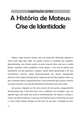 34
A História de Mateus:
Crise de Identidade
Mateus, moço moreno e bonito, alto e de corpo bem hformado, apareceu à
minha porta logo após obter um grande sucesso na profissão que escolhera.
Aparentemente, esse homem jovem de porte másculo tinha tudo que se podia
desejar: excelente cultura acadêmica, mente arguta, e uma cota de talento para
acompanhar sua boa aparência e preparo. Apesar dessa apresentação e de suas
circunstâncias externas, estava desmonstronando por dentro. Desesperado,
procurou minha ajuda, temendo até ter esperança de que Deus pudesse aliviar sua
dor e confusão interna, enquanto banisse o novo sentimento que causara a enorme
crise que vivenciava: um surto de sentimentos homossexuais por outro moço.
Aos poucos, enquanto eu lhe servia xícaras de chá quente, assegurando-lhe
primeiramente que é fácil para Deus curar e endireitar essa situação e que, em
segundo lugar, não existia essa coisa de serhomossexual, ele relaxou e começou a
revelar sua história dolorosa. É claro que essa história incluía a história dos seus pais
e, como cristão, Mateus desejava só falar bem de seus pais. A lealdade aos pais,
capítulo três
 