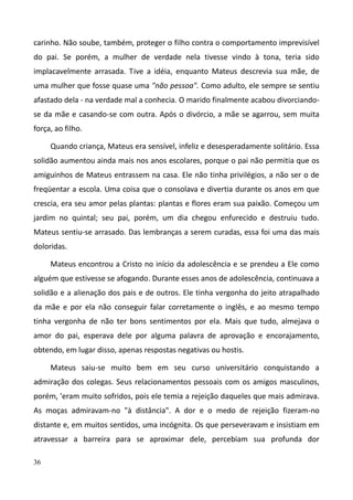 36
carinho. Não soube, também, proteger o filho contra o comportamento imprevisível
do pai. Se porém, a mulher de verdade nela tivesse vindo à tona, teria sido
implacavelmente arrasada. Tive a idéia, enquanto Mateus descrevia sua mãe, de
uma mulher que fosse quase uma "não pessoa". Como adulto, ele sempre se sentiu
afastado dela - na verdade mal a conhecia. O marido finalmente acabou divorciando-
se da mãe e casando-se com outra. Após o divórcio, a mãe se agarrou, sem muita
força, ao filho.
Quando criança, Mateus era sensível, infeliz e desesperadamente solitário. Essa
solidão aumentou ainda mais nos anos escolares, porque o pai não permitia que os
amiguinhos de Mateus entrassem na casa. Ele não tinha privilégios, a não ser o de
freqüentar a escola. Uma coisa que o consolava e divertia durante os anos em que
crescia, era seu amor pelas plantas: plantas e flores eram sua paixão. Começou um
jardim no quintal; seu pai, porém, um dia chegou enfurecido e destruiu tudo.
Mateus sentiu-se arrasado. Das lembranças a serem curadas, essa foi uma das mais
doloridas.
Mateus encontrou a Cristo no início da adolescência e se prendeu a Ele como
alguém que estivesse se afogando. Durante esses anos de adolescência, continuava a
solidão e a alienação dos pais e de outros. Ele tinha vergonha do jeito atrapalhado
da mãe e por ela não conseguir falar corretamente o inglês, e ao mesmo tempo
tinha vergonha de não ter bons sentimentos por ela. Mais que tudo, almejava o
amor do pai, esperava dele por alguma palavra de aprovação e encorajamento,
obtendo, em lugar disso, apenas respostas negativas ou hostis.
Mateus saiu-se muito bem em seu curso universitário conquistando a
admiração dos colegas. Seus relacionamentos pessoais com os amigos masculinos,
porém, 'eram muito sofridos, pois ele temia a rejeição daqueles que mais admirava.
As moças admiravam-no "à distância". A dor e o medo de rejeição fizeram-no
distante e, em muitos sentidos, uma incógnita. Os que perseveravam e insistiam em
atravessar a barreira para se aproximar dele, percebiam sua profunda dor
 