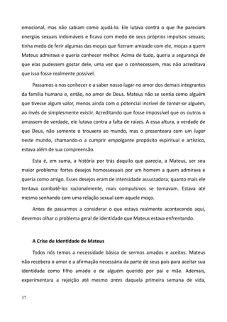 37
emocional, mas não sabiam como ajudá-lo. Ele lutava contra o que lhe pareciam
energias sexuais indomáveis e ficava com medo de seus próprios impulsos sexuais;
tinha medo de ferir algumas das moças que fizeram amizade com ele, moças a quem
Mateus admirava e queria conhecer melhor. Acima de tudo, queria a segurança de
que elas pudessem gostar dele, uma vez que o conhecessem, mas não acreditava
que isso fosse realmente possível.
Passamos a nos conhecer e a saber nosso lugar no amor dos demais integrantes
da família humana e, então, no amor de Deus. Mateus não se sentia como alguém
que tivesse algum valor, menos ainda com o potencial incrível de tornar-se alguém,
ao invés de simplesmente existir. Acreditando que fosse impossível que os outros o
amassem de verdade, ele lutava contra a falta de raízes. A essa altura, a verdade de
que Deus, não somente o trouxera ao mundo, mas o presenteara com um lugar
neste mundo, chamando-o a cumprir empolgante propósito espiritual e artístico,
estava além de sua compreensão.
Esta é, em suma, a história por trás daquilo que parecia, a Mateus, ser seu
maior problema: fortes desejos homossexuais por um homem a quem admirava e
queria como amigo. Esses desejos eram de intensidade assustadora; quanto mais ele
tentava combatê-los racionalmente, mais compulsivos se tornavam. Estava até
mesmo sonhando com uma relação sexual com aquele moço.
Antes de passarmos a considerar o que estava realmente acontecendo aqui,
devemos olhar o problema geral de identidade que Mateus estava enfrentando.
A Crise de Identidade de Mateus
Todos nós temos a necessidade básica de sermos amados e aceitos. Mateus
não recebera o amor e a afirmação necessária da parte de seus pais para aceitar sua
identidade como filho amado e de alguém querido por pai e mãe. Ademais,
experimentara a rejeição até mesmo antes daquela primeira semana de vida,
 