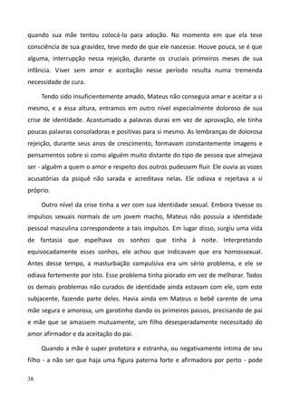 38
quando sua mãe tentou colocá-lo para adoção. No momento em que ela teve
consciência de sua gravidez, teve medo de que ele nascesse. Houve pouca, se é que
alguma, interrupção nessa rejeição, durante os cruciais primeiros meses de sua
infância. Viver sem amor e aceitação nesse período resulta numa tremenda
necessidade de cura.
Tendo sido insuficientemente amado, Mateus não conseguia amar e aceitar a si
mesmo, e a essa altura, entramos em outro nível especialmente doloroso de sua
crise de identidade. Acostumado a palavras duras em vez de aprovação, ele tinha
poucas palavras consoladoras e positivas para si mesmo. As lembranças de dolorosa
rejeição, durante seus anos de crescimento, formavam constantemente imagens e
pensamentos sobre si como alguém muito distante do tipo de pessoa que almejava
ser - alguém a quem o amor e respeito dos outros pudessem fluir. Ele ouvia as vozes
acusatórias da psiquê não sarada e acreditava nelas. Ele odiava e rejeitava a si
próprio.
Outro nível da crise tinha a ver com sua identidade sexual. Embora tivesse os
impulsos sexuais normais de um jovem macho, Mateus não possuía a identidade
pessoal masculina correspondente a tais impulsos. Em lugar disso, surgiu uma vida
de fantasia que espelhava os sonhos que tinha à noite. Interpretando
equivocadamente esses sonhos, ele achou que indicavam que era homossexual.
Antes desse tempo, a masturbação compulsiva era um sério problema, e ele se
odiava fortemente por isto. Esse problema tinha piorado em vez de melhorar. Todos
os demais problemas não curados de identidade ainda estavam com ele, com este
subjacente, fazendo parte deles. Havia ainda em Mateus o bebê carente de uma
mãe segura e amorosa, um garotinho dando os primeiros passos, precisando de pai
e mãe que se amassem mutuamente, um filho desesperadamente necessitado do
amor afirmador e da aceitação do pai.
Quando a mãe é super protetora e estranha, ou negativamente íntima de seu
filho - a não ser que haja uma figura paterna forte e afirmadora por perto - pode
 