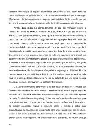 39
tornar o filho incapaz de separar a identidade sexual dela da sua. Assim, torna-se
parte de qualquer propensão para o comportamento homossexual que possa surgir.
Mas Mateus não tinha problema em separar sua identidade da de sua mãe, porque
se encontrava demasiadamente distante dela, tanto física como emocionalmente.
Porém, duas coisas no comportamento de seu pai militavam contra a
identidade sexual de Mateus. Primeiro de tudo, faltava-lhe um pai amoroso e
afetuoso com quem se identificar, uma figura masculina positiva como modelo. A
perda de um pai afirmador é algo terrível em qualquer fase dos anos de
crescimento. Isso se reflete muitas vezes na oração por cura no contexto da
homossexualidade. Mas esses encontros de cura me convencem que a perda é
especialmente essencial para meninos e meninas, durante e após a puberdade.
Enquanto o amor e a presença carinhosa da mãe são essenciais para o bebê em
desenvolvimento, assim também a presença do pai é crucial durante a adolescência.
A melhor e mais altamente capacitada mãe, por mais que se esforce, não pode
consertar o abismo deixado por um pai ausente, ou emocionalmente distante, no
jovem adolescente. Ela simplesmente não pode dar segurança ao filho ou à filha da
mesma forma que um pai íntegro. Este é um dos terríveis males produzidos pelo
divórcio e lares quebrados. Raramente há um pai substituto que seja capaz e esteja
disposto a estimular positivamente o adolescente inseguro.
C. S. Lewis chamou este período de "a era das trevas em toda vida". Poucos que
fizeram a metamorfose de filhote narcisista para homem ou mulher seguro, capaz de
esquecer de si mesmo e amar verdadeiramente ao próximo, discordarão da opinião
de Lewis. O pai de Mateus, longe de ajudá-lo a sair confiante dessa fase confusa para
uma identidade como homem entre os homens - capaz de fazer escolhas maduras,
de exercer autoridade segura e benévola sobre si mesmo e sobre suas
circunstâncias, de relacionar-se sexualmente com uma esposa e ser pai de filhos -
tratava-o como uma extensão odiada de si mesmo. A visão interior de Mateus foi em
grande parte a visão negativa, sem amor e aceitação, que herdou do pai; um pai cujo
 