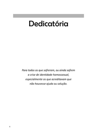4
Dedicatória
Para todos os que sofreram, ou ainda sofrem
a crise de identidade homossexual,
especialmente os que acreditavam que
não houvesse ajuda ou solução.
 