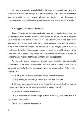 41
portanto, que a verdadeira masculinidade está ligada ao verdadeiro eu. A pessoa
masculina e criativa que emerge num processo destes, capaz de amar e interagir
com a criação e com alegria plantar um jardim - ou destemida e
despreocupadamente, apaixonar-se por uma mulher - era aquela sempre arrasada.
A Percepção Chave no Caso de Mateus
Quando Mateus me procurou, quebrado, sob o ataque das tentações e sonhos
homossexuais, ele não tinha a mínima idéia do que estava por trás disso. Só podia
ver a si mesmo como o mais baixo dos pecadores. Como ele, um cristão, podia estar
sob compulsão tão irracional, poderosa e imoral? Antes de podermos entrar nesse
aspecto do problema, Mateus necessitava de muita oração para a cura de
lembranças de rejeição. Ele precisava perdoar, ser perdoado e ser liberto dos efeitos
de suas reações aos pecados de outros. Ele tinha necessidade de ajuda para discernir
idéias erradas a respeito de Deus, de si mesmo e de outras pessoas.
Na segunda sessão estávamos prontos para enfrentar sua compulsão
homossexual e ele ficou grandemente surpreso com o seguinte conjunto de
perguntas que lhe fiz. Quanto ao moço por quem ele estava sentindo forte atração,
eu perguntei:
- O que é que você admira nessa pessoa? - ao que ele respondeu:
- Sua aparência, seu intelecto, o fato de que ele é bem sucedido.
É claro que essas características eram marcantes no próprio Mateus, mas ele
negava que as tivesse por não conseguir aceitar-se. Perguntei então:
- O que você faz em suas fantasias?
- Nas minhas fantasias quero abraçá-lo, beijá-lo na boca, ficar junto dele. É o
que faço nos meus sonhos.
Depois dessa resposta perguntei-lhe:
 