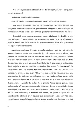 42
- Você sabe alguma coisa sobre os hábitos dos antropófagos? Sabe por que eles
comem as pessoas?
Totalmente surpreso, ele respondeu:
-Não, não tenho a mínima idéia por que eles comem as outras pessoas
Este é muitas vezes um conjunto de perguntas chaves para trazer à mente e ao
coração de pessoas como Mateus o que realmente está por trás de suas compulsões
homossexuais. Passei então a explicar-lhe o que certa vez um missionário me disse:
- Os canibais comem apenas as pessoas a quem admiram a fim de obter as suas
características. - O que acontecia com Mateus estava muito claro: ele olhava outros
jovens e amava uma parte dele mesmo que havia perdido, parte essa que ele não
conseguia reconhecer e aceitar.
A primeira sessão que tivemos e a oração resultante - pela cura de memórias
feridas -, haviam me dado uma percepção das carências que Mateus sofrera, como
também da necessidade que ele tinha de se aceitar. Abrimos, portanto, caminho
para essa compreensão chave. A visão estranhamente idealizada que ele tinha
desses moços estava cada vez mais clara. No fundo de seu coração, Mateus sabia
dessa projeção e revelava a verdade nos sonhos. Seus sonhos "homossexuais", tão
assustadores para ele quando tomados literalmente, eram na verdade bons
mensageiros enviados para dizer: "Olhe, você está tentando integrar-se com uma
parte perdida de você, mas o está fazendo de forma errada". A força que compelia
essa compulsão homossexual de Mateus referia-se ao o fato de que ele estava
dolorosamente separado de partes de si próprio. Várias dessas partes, sendo
atributos não afirmados e, portanto, não integrados de sua personalidade, tinham
papel importante no sucesso artístico e profissional que ele obtivera. Nos momentos
de sua vida consciente, e também nos sonhos, os jovens a quem ele tão
ardentemente admirava eram aqueles que simbolizavam esses atributos, essas
capacidades de sua própria personalidade. Assim, o modo como devíamos orar ficou
 