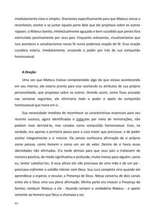 43
imediatamente claro e simples. Oraríamos especificamente para que Mateus viesse a
reconhecer, aceitar e se juntar àquela parte dele que ele projetava sobre os outros
rapazes: o Mateus bonito, intelectualmente aguçado e bem sucedido que jamais fora
estimulado positivamente por seus pais. Enquanto orássemos, visualizaríamos que
isso acontecia e canalizaríamos nossa fé numa poderosa oração de fé. Essa oração
curadora estaria, imediatamente, anulando o poder por trás de sua compulsão
homossexual.
A Oração
Uma vez que Mateus tivesse compreendido algo do que estava acontecendo
em seu interior, ele estaria pronto para orar aceitando os atributos de sua própria
personalidade, que projetava sobre os outros. Orando assim, como ficou provado
nas semanas seguintes, ele eliminaria todo o poder e apelo da compulsão
homossexual que havia em si.
Sua necessidade imediata de reconhecer as características essenciais para seu
recente sucesso, agora identificadas e trata-das por meio de ministrações, não
podiam mais derrotá-lo, mas caradas como compulsão homossexual. Esse, na
verdade, era apenas o primeiro passo para a cura maior que precisava: a de poder
aceitar integralmente a si mesmo. Ele jamais conhecera afirmação de si próprio
como pessoa, como homem e como um ser de valor. Dentro de si havia essas
identidades não afirmadas. Era tarde demais para que seus pais o tratassem de
maneira positiva, de modo significativo e profundo, muito menos para alguém, como
eu, tentar substituí-los. A essa altura ele não precisava de uma mãe e de um pai -
precisava enfrentar a solidão interior com Deus. Sua cura completa viria quando ele
aprendesse a esperar, e escutar, a Presença de Deus. Nessa conversa de dois canais
entre ele e Deus viria sua plena afirmação. Minha parte era invocar a Presença do
Senhor, conduzir Mateus a ela - focando sempre o verdadeiro Mateus - e apelar
somente ao homem que Deus o chamava a ser.
 