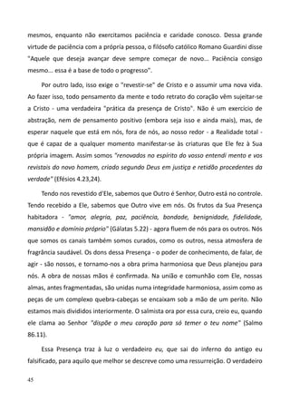 45
mesmos, enquanto não exercitamos paciência e caridade conosco. Dessa grande
virtude de paciência com a própría pessoa, o filósofo católico Romano Guardini disse
"Aquele que deseja avançar deve sempre começar de novo... Paciência consigo
mesmo... essa é a base de todo o progresso".
Por outro lado, isso exige o "revestir-se" de Cristo e o assumir uma nova vida.
Ao fazer isso, todo pensamento da mente e todo retrato do coração vêm sujeitar-se
a Cristo - uma verdadeira "prática da presença de Cristo". Não é um exercício de
abstração, nem de pensamento positivo (embora seja isso e ainda mais), mas, de
esperar naquele que está em nós, fora de nós, ao nosso redor - a Realidade total -
que é capaz de a qualquer momento manifestar-se às criaturas que Ele fez à Sua
própria imagem. Assim somos "renovados no espírito do vosso entendi mento e vos
revistais do novo homem, criado segundo Deus em justiça e retidão procedentes da
verdade" (Efésios 4.23,24).
Tendo nos revestido d'Ele, sabemos que Outro é Senhor, Outro está no controle.
Tendo recebido a Ele, sabemos que Outro vive em nós. Os frutos da Sua Presença
habitadora - "amor, alegria, paz, paciência, bondade, benignidade, fidelidade,
mansidão e domínio próprio" (Gálatas 5.22) - agora fluem de nós para os outros. Nós
que somos os canais também somos curados, como os outros, nessa atmosfera de
fragrância saudável. Os dons dessa Presença - o poder de conhecimento, de falar, de
agir - são nossos, e tornamo-nos a obra prima harmoniosa que Deus planejou para
nós. A obra de nossas mãos é confirmada. Na união e comunhão com Ele, nossas
almas, antes fragmentadas, são unidas numa integridade harmoniosa, assim como as
peças de um complexo quebra-cabeças se encaixam sob a mão de um perito. Não
estamos mais divididos interiormente. O salmista ora por essa cura, creio eu, quando
ele clama ao Senhor "dispõe o meu coração para só temer o teu nome" (Salmo
86.11).
Essa Presença traz à luz o verdadeiro eu, que sai do inferno do antigo eu
falsificado, para aquilo que melhor se descreve como uma ressurreição. O verdadeiro
 