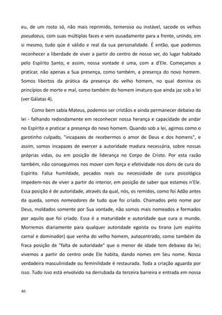 46
eu, de um rosto só, não mais reprimido, temeroso ou instável, sacode os velhos
pseudoeus, com suas múltiplas faces e vem ousadamente para a frente, unindo, em
si mesmo, tudo qúe é válido e real da sua personalidade. É então, que podemos
reconhecer a liberdade de viver a partir do centro de nosso ser, do lugar habitado
pelo Espírito Santo, e assim, nossa vontade é uma, com a d'Ele. Começamos a
praticar, não apenas a Sua presença, como também, a presença do novo homem.
Somos libertos da prática da presença do velho homem, no qual domina os
princípios de morte e mal, como também do homem imaturo que ainda jaz sob a lei
(ver Gálatas 4).
Como bem sabia Mateus, podemos ser cristãos e ainda permanecer debaixo da
lei - falhando redondamente em reconhecer nossa herança e capacidade de andar
no Espírito e praticar a presença do novo homem. Quando sob a lei, agimos como o
garotinho culpado, "incapazes de recebermos o amor de Deus e dos homens", e
assim, somos incapazes de exercer a autoridade madura necessária, sobre nossas
próprias vidas, ou em posição de liderança no Corpo de Cristo. Por esta razão
também, não conseguimos nos mover com força e efetividade nos dons de cura do
Espírito. Falsa humildade, pecados reais ou necessidade de cura psicológica
impedem-nos de viver a partir do interior, em posição de saber que estamos n'Ele.
Essa posição é de autoridade, através da qual, nós, os remidos, como foi Adão antes
da queda, somos nomeadores de tudo que foi criado. Chamados pelo nome por
Deus, moldados somente por Sua vontade, não somos mais nomeados e formados
por aquilo que foi criado. Essa é a maturidade e autoridade que cura o mundo.
Morremos diariamente para qualquer autoridade egoísta ou tirana (um espírito
carnal e dominador) que venha do velho homem, autocentrado, como também da
fraca posição de "falta de autoridade" que o menor de idade tem debaixo da lei;
vivemos a partir do centro onde Ele habita, dando nomes em Seu nome. Nossa
verdadeira masculinidade ou feminilidade é restaurada. Toda a criação aguarda por
isso. Tudo isso está envolvido na derrubada da terceira barreira e entrada em nossa
 