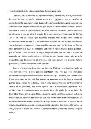 47
verdadeira identidade. Isto não acontece da noite para o dia.
Contudo, uma cura como essa pode ocorrer e, na verdade, ocorre, muito mais
depressa do que se supõe. Muitas vezes, em, contraste com, as sessões de
aconselhamento que duram anos, duas ou três semanas bastarão para que essa cura
se torne visível, dependendo da disposição da pessoa em deixar de lado sua própria
vontade e aceitar a vontade de Deus. A melhor maneira de nivelar rapidamente essa
barreira para a cura da alma é através de orações onde ouvimos a voz do Senhor.
Este é um tipo de oração que devemos praticar, mas muitas vezes temos de
primeiramente ser levados à posição de servos inúteis de um Mateus, ou de uma
Lisa, antes que entreguemos nossa servidão a outras vozes de dentro e de fora de
nós e comecemos a ouvir e obedecer a voz do Bom Pastor. Muitas dessas pessoas -
que sofreram crises nervosas e longas hospitalizações no passado - acabam se
tornando os cristãos mais fortes e efetivos porque, tendo estado sob tamanha
escravidão à voz do passado e do presente, elas agora ouvem com alegria a Palavra
que vivifica, a fim de sobreviver como pessoas.
Com o nivelamento dessa terceira barreira, Mateus encontrou libertação de
seus temores sobre o que poderia acontecer, uma vez que sua identidade
heterossexual foi plenamente realizada. Como um rapaz indefeso, ele sofrera sob a
tirania sem amor de seu pai. Era incapaz de expressar uma ira justa e saudável,
quando essa emoção foi induzida, e assim virou esse sentimento contra si mesmo.
Dentro de si, portanto, não havia apenas uma masculinidade reprimida, mas
também, uma ira profundamente reprimida. Uma não podia (e na verdade não
deveria) vir à tona sem a outra. Mas a ira, como aquilo que lhe parecia um fortíssimo
impulso sexual, deixou-o temeroso de sua verdadeira identidade heterossexual. Ele
temia aquilo que estava em seu interior e segurava uma forte tampa sobre a ira e o
impulso sexual para que essa energia reprimida não saísse dos limites. Ele temia, em
suma, que viesse a ferir uma mulher fisicamente indefesa, tratando-a como seu pai o
tratara.
 