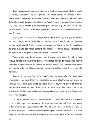 48
Com o progresso de sua cura, a ira, como também sua masculinidade há muito
reprimida, começaram a se fazer presentes de modo consciente. Ambas as forças
começaram a trovejar em seu interior como um elefante macho atacando uma cerca
de bambus. As tentativas de simplesmente "abafar" esses impulsos não daria certo.
Ele, afinal, estava pronto 'para descobrir que tudo isto só podia ser tirado de seu
coração em sua conversa com Deus, e que ao submeter a Ele tais sentimentos, seria
transformado.
Depois de aprender a fazer isso, Mateus estava pronto para o que lhe parecia
ser uma oração muito arriscada - a oração pela liberação de seu impulso
heterossexual normal. Como exemplo, quero compartilhar uma forma maravilhosa
de oração usada por Agnes Sanford. Ela imagina a energia sexual dormente ou
deturpada dentro da pessoa como se fosse um "fluxo criativo":
"Veja, aquilo que denominamos sexo é apenas uma parte de todo o fluxo
criativo da vida de Deus dentro de nós. Penso então na vida de Deus dentro de mim
como um rio que talvez tenha sido represado em algum ponto. De qualquer modo,
por alguma razão, ele ultrapassou suas margens e entrou numa área a qual não
pertence."
Porque as palavras "amor" e "sexo" são tão carregadas de conotações
emocionais e sensuais diferentes, especialmente para alguém com um problema
sexual, a Sra. Sanford evita utilizá-las na sua oração. Fala, em vez disso, do "fluxo de
vida criativa vindo de Deus" e da "vida de Jesus Cristo que entra". Por razão
semelhante, ela fala impessoalmente, propositadamente, e até mesmo "quase com
frieza" nessa oração:
"Então, imponho as mãos sobre essa pessoa... orando para que a vida de Cristo
entre e olhe esse rio, trazendo-o de volta ao canal normal. Faço isso muito
pictoricamente, por vezes dizendo até: `Pela fé, cavo um canal fundo e largo. Em
nome de Jesus Cristo digo que essa energia de agora em diante deverá fluir em seu
canal normal, não mais se desviando para a esquerda ou para a direita.e Construo
 