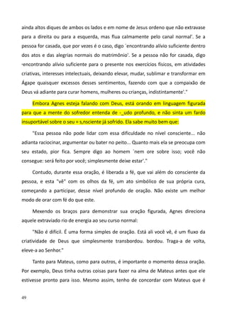 49
ainda altos diques de ambos os lados e em nome de Jesus ordeno que não extravase
para a direita ou para a esquerda, mas flua calmamente pelo canal normal'. Se a
pessoa for casada, que por vezes é o caso, digo `encontrando alívio suficiente dentro
dos atos e das alegrias normais do matrimônio'. Se a pessoa não for casada, digo
,encontrando alívio suficiente para o presente nos exercícios físicos, em atividades
criativas, interesses intelectuais, deixando elevar, mudar, sublimar e transformar em
Ágape quaisquer excessos desses sentimentos, fazendo com que a compaixão de
Deus vá adiante para curar homens, mulheres ou crianças, indistintamente'."
Embora Agnes esteja falando com Deus, está orando em linguagem figurada
para que a mente do sofredor entenda de -_udo profundo, e não sinta um fardo
insuportável sobre o seu = s,nsciente já sofrido. Ela sabe muito bem que:
"Essa pessoa não pode lidar com essa dificuldade no nível consciente... não
adianta raciocinar, argumentar ou bater no peito... Quanto mais ela se preocupa com
seu estado, pior fica. Sempre digo ao homem `nem ore sobre isso; você não
consegue: será feito por você; simplesmente deixe estar'."
Contudo, durante essa oração, é liberada a fé, que vai além do consciente da
pessoa, e esta "vê" com os olhos da fé, um ato simbólico de sua própria cura,
começando a participar, desse nível profundo de oração. Não existe um melhor
modo de orar com fé do que este.
Mexendo os braços para demonstrar sua oração figurada, Agnes direciona
aquele extraviado rio de energia ao seu curso normal:
"Não é difícil. É uma forma simples de oração. Está ali você vê, é um fluxo da
criatividade de Deus que simplesmente transbordou. bordou. Traga-a de volta,
eleve-a ao Senhor."
Tanto para Mateus, como para outros, é importante o momento dessa oração.
Por exemplo, Deus tinha outras coisas para fazer na alma de Mateus antes que ele
estivesse pronto para isso. Mesmo assim, tenho de concordar com Mateus que é
 