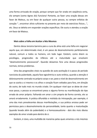50
uma forma arriscada de oração, porque sempre que for orada em seqüência certa,
ela sempre (como Agnes diz) funciona! Portanto, ao fazer uma oração dessas em
favor de Mateus, ou em favor de qualquer outra pessoa, eu sempre enfatizo de
coração "...encontrar alívio suficiente no presente por meio de exercícios físicos...",
etc. Deus se deleita em responder orações específicas. Ele ouviu e atendeu a oração
em favor de Mateus.
Mais sobre a Falha em Aceitar a Nós Mesmos
Dentro dessa terceira barreira para a cura da alma está uma falha em negociar
aquilo que, em determinado nível, é um passo de desenvolvimento perfeitamente
natural, comum a todos os homens, em todo lugar. Existem, como dizem os
psicólogos, progressões da infância até a maturidade que envolvem
"desénvolvimento psicossocial". Quando deixamos fora uma dessas progressões
normais, temos problemas.
Uma das progressões vitais na questão de auto-aceitação é o passo do período
narcisista da puberdade, aquela fase egocêntrica e auto-erótica, quando a atenção é
dolorosamente centrada no próprio corpo e ser, para o nível de desenvolvimento em
que se aceita a si mesmo e os olhos e coração ficam voltados para fora, em direção
do outro, de tudo mais no mundo criado. Em qualquer nível que se deixe de viver
esse passo, a pessoa se encontrará presa a alguma forma ou manifestação do tipo
errado de amor próprio. Falhando em amar a sim proprio de forma correta, ele se
amará erradamente. A prática difundida e mórbida da introspeção, por exemplo, é
uma das mais prevalecentes dessas manifestações, e sua prática ansiosa pode ser
perniciosa para o desenvolvimento da personalidade, tanto quanto a masturbação
(quando levada além da puberdade) e o homossexualismo - dois dos mais óbvios
exemplos de amor virado para dentro de si.
Existem, é claro, uma multidão de maneiras pelas quais amamos a nós mesmos
 