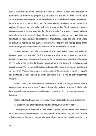 51
com a exclusão do outro. Lembro-me bem da jovem esposa que percebeu o
narcisismo do marido no próprio ato do amor. Ela me disse: "Meu marido está
apaixonado por seu próprio corpo. Percebo isso mais nitidamente quando estamos
fazendo amor. Ele, na verdade, não faz amor comigo, embora eu não saiba bem
explicar. Eu o vejo nu, gesticulando frente a um espelho. Ele tira o mesmo prazer
disso que quando faz amor comigo. Eu não sou amada. Sou apenas o vaso através do
qual ele ama a si mesmo". Esse homem precisava muito da cura que estamos
descrevendo neste capítulo. Conhecendo-o mais tarde, soube que ele sofria crises
de profunda depressão nas quais se desprezava. Precisava ser liberto desse amor
narcisista cujo lado inverso era a não aceitação, ou até mesmo o ódio de si.
Escrever sobre a cura do homossexual é escrever sobre a cura de todos os
homens, pois cada um de nós foi abatido por alguma forma doentia de amor
próprio. Na verdade, é isso que a Queda é e faz na vida de cada indivíduo. Cristo não
só nos redime dos efeitos da Queda, mas continua a nos libertar à medida que nos
aproximamos d'Ele, arrependidos do orgulho que tão rápida e facilmente continua a
nos dominar. Precisamos, sempre e continuadamente, confessar o orgulho - aquela
raiz de trevas, aquela espécie de amor que serve a si - a fim de permanecermos
íntegros.
Walter Trobisch escreveu sobre a necessidade de auto-aceitação em um livrete
denominado "Ame a si mesmo". Neste livrete ele declara com simplicidade dois
fatos que vejo continuamente repetidos com respeito ao tipo certo de amor próprio.
Primeiro,
É fato estabelecido que ninguém nasce com a capacidade de amar a si mesmo.
Ele passa então a citar o psicoterapeuta alemão, Dr. Guido Groeger:
O amor próprio é adquirido ou não existe. A pessoa que não tem amor próprio
ou o adquire insuficientemente não é capaz de amar os outros, ou não os ama
suficientemente. O mesmo se aplicaria para tal pessoa em seu relacionamento com
 
