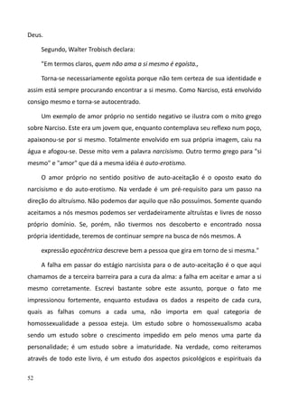 52
Deus.
Segundo, Walter Trobisch declara:
"Em termos claros, quem não ama a si mesmo é egoísta.,
Torna-se necessariamente egoísta porque não tem certeza de sua identidade e
assim está sempre procurando encontrar a si mesmo. Como Narciso, está envolvido
consigo mesmo e torna-se autocentrado.
Um exemplo de amor próprio no sentido negativo se ilustra com o mito grego
sobre Narciso. Este era um jovem que, enquanto contemplava seu reflexo num poço,
apaixonou-se por si mesmo. Totalmente envolvido em sua própria imagem, caiu na
água e afogou-se. Desse mito vem a palavra narcisismo. Outro termo grego para "si
mesmo" e "amor" que dá a mesma idéia é auto-erotismo.
O amor próprio no sentido positivo de auto-aceitação é o oposto exato do
narcisismo e do auto-erotismo. Na verdade é um pré-requisito para um passo na
direção do altruísmo. Não podemos dar aquilo que não possuímos. Somente quando
aceitamos a nós mesmos podemos ser verdadeiramente altruístas e livres de nosso
próprio domínio. Se, porém, não tivermos nos descoberto e encontrado nossa
própria identidade, teremos de continuar sempre na busca de nós mesmos. A
expressão egocêntrica descreve bem a pessoa que gira em torno de si mesma."
A falha em passar do estágio narcisista para o de auto-aceitação é o que aqui
chamamos de a terceira barreira para a cura da alma: a falha em aceitar e amar a si
mesmo corretamente. Escrevi bastante sobre este assunto, porque o fato me
impressionou fortemente, enquanto estudava os dados a respeito de cada cura,
quais as falhas comuns a cada uma, não importa em qual categoria de
homossexualidade a pessoa esteja. Um estudo sobre o homossexualismo acaba
sendo um estudo sobre o crescimento impedido em pelo menos uma parte da
personalidade; é um estudo sobre a imaturidade. Na verdade, como reiteramos
através de todo este livro, é um estudo dos aspectos psicológicos e espirituais da
 