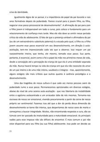 53
crise de identidade.
Igualmente digno de se pensar, é a importância do papel do pai durante e nos
anos formativos depois da puberdade. Parece crucial para o jovem filho, ou filha,
negociar esse passo psicossocial de desenvolvimento". A afirmação do pai para com
o filho jovem é indispensável em todo o curso, pois coloca o fundamento para um
relacionamento de confiança mais tarde. Mas ele não deve se omitir nesse período
crítico da vida do adolescente. O fato de que a presença amável e afirmadora do pai
(ou de um extraordinário substituto paterno) é a escada pela qual, o filho ou a filha
jovem assume esse passo essencial em seu desenvolvimento, em direção à auto-
aceitação, tem-me impressionado cada vez que o observo. Isso requer um pai
razoavelmente inteiro, que tenha, ele mesmo, tomado esse passo. Sua parte,
portanto, é essencial, assim como o foi o papel da mãe nos primeiros meses de vida,
desde a concepção até a percepção da criança de que ela é uma entidade separada
da mãe. Nunca haverá tempo na vida da criança em que ela não necessite do amor
de um pai inteiro e de uma mãe inteira, saudáveis e íntegros - mas, aparentemente,
alguns estágios são mais críticos que outros quanto à carência psicológica e o
desenvolvimento.
Uma das tragédias de nossa cultura é que cada vez menos pessoas saem da
puberdade rumo a esse passo. Permanecemos aprisionados em diversos estágios,
abaixo do nível de uma serena auto-aceitação - que nos libertaria da instabilidade
entre o egoísmo autocentrado e um arrasador ódio de nós mesmos. Tornamo-nos
escravos de nosso ser emocional, vivendo precariamente a partir do cerne de nosso
próprio ser sentimental. Fazemos isso até que a dor da perda dessa dimensão do
desenvolvimento se torne tão intensa, que despertamos de nosso sono de morte e
começamos a buscar integridade. Muitos, não encontrando respostas e cura, vão ao
túmulo sem ter passado da imaturidade para a maturidade emocional. As principais
razões para esse impasse não são difíceis de encontrar. É mais comum o pai não
estar disponível para seu filho (ou sua filha) adolescente. Isso pode ser devido ao
 